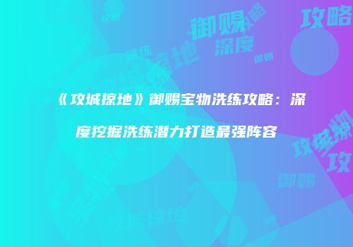 《攻城掠地》御赐宝物洗练攻略：深度挖掘洗练潜力打造最强阵容