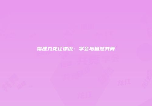福建九龙江漂流：学会与自然共舞