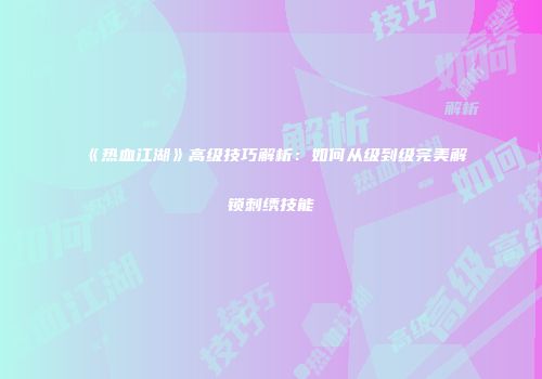 《热血江湖》高级技巧解析：如何从级到级完美解锁刺绣技能