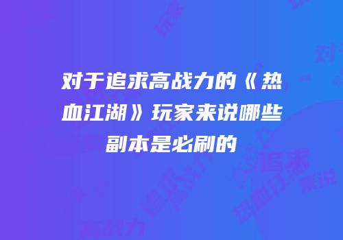 对于追求高战力的《热血江湖》玩家来说哪些副本是必刷的