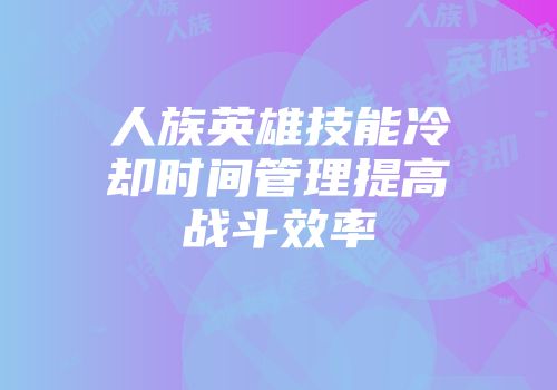 人族英雄技能冷却时间管理提高战斗效率