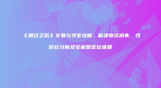 《明日之后》交易与寻宝攻略：解决物资消失、性价比分析及宝藏图定位难题