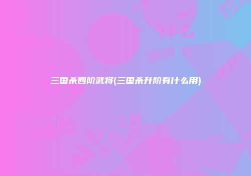 三国杀四阶武将(三国杀升阶有什么用)