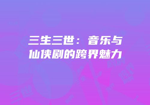 三生三世：音乐与仙侠剧的跨界魅力