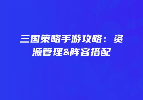 三国策略手游攻略：资源管理&阵容搭配