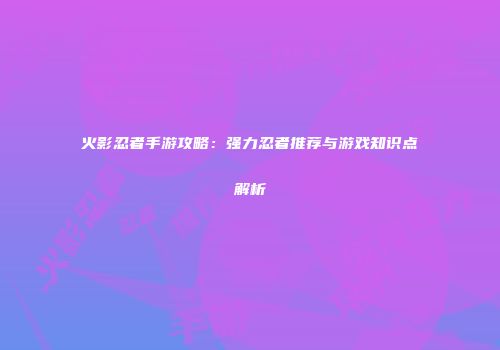 火影忍者手游攻略：强力忍者推荐与游戏知识点解析
