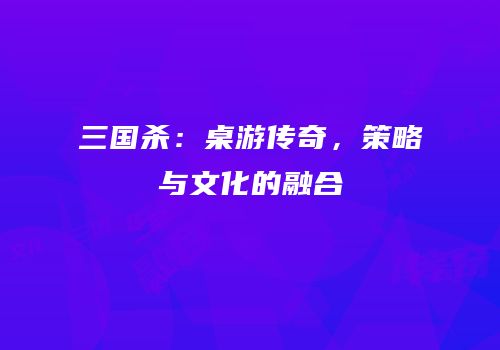 三国杀：桌游传奇，策略与文化的融合