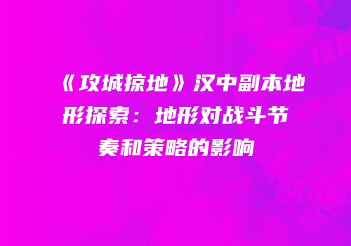 《攻城掠地》汉中副本地形探索：地形对战斗节奏和策略的影响