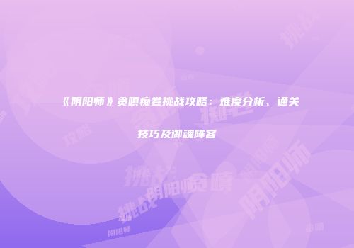 《阴阳师》贪嗔痴卷挑战攻略：难度分析、通关技巧及御魂阵容