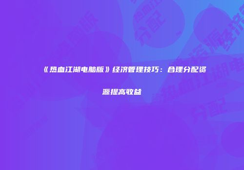 《热血江湖电脑版》经济管理技巧：合理分配资源提高收益