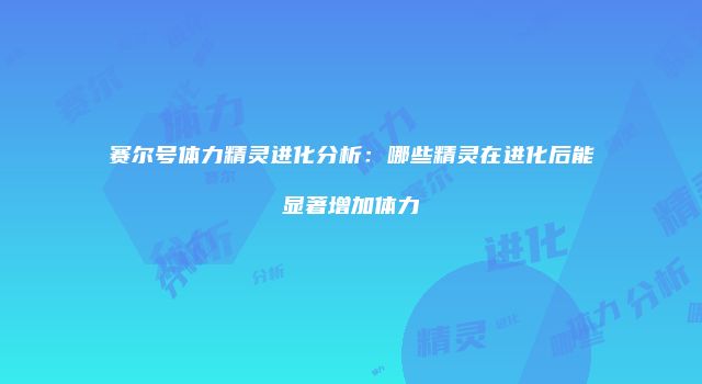 赛尔号体力精灵进化分析：哪些精灵在进化后能显著增加体力
