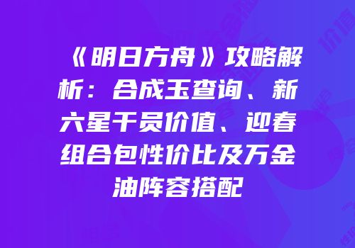 《明日方舟》攻略解析：合成玉查询、新六星干员价值、迎春组合包性价比及万金油阵容搭配