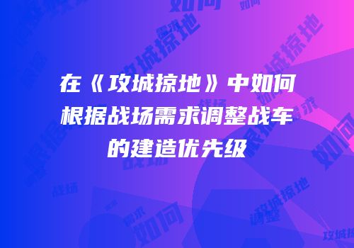 在《攻城掠地》中如何根据战场需求调整战车的建造优先级