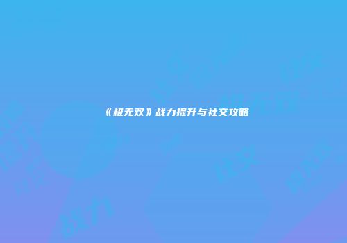 《极无双》战力提升与社交攻略
