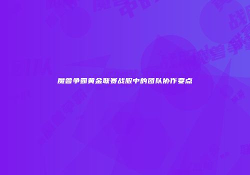 魔兽争霸黄金联赛战服中的团队协作要点