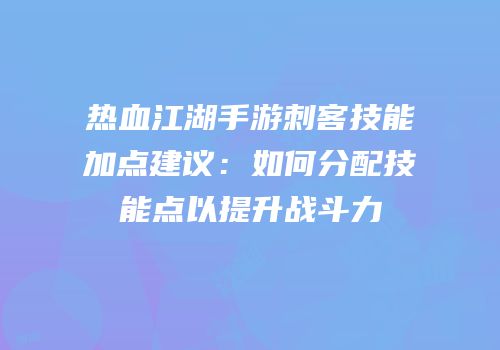 热血江湖手游刺客技能加点建议：如何分配技能点以提升战斗力