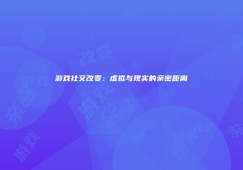 游戏社交改变：虚拟与现实的亲密距离
