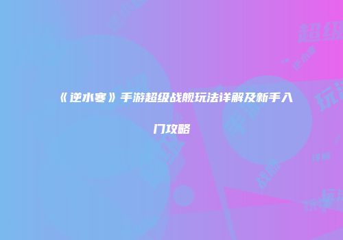 《逆水寒》手游超级战舰玩法详解及新手入门攻略