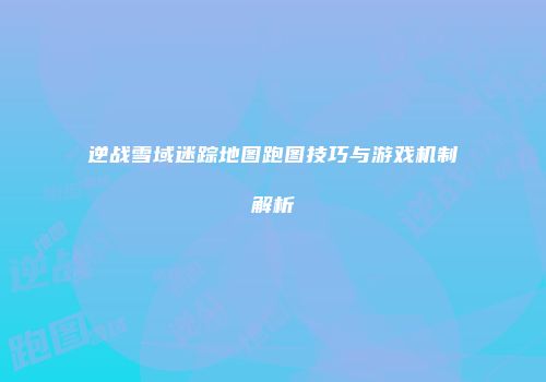 逆战雪域迷踪地图跑图技巧与游戏机制解析
