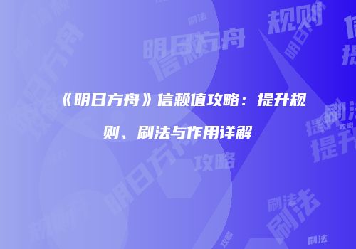 《明日方舟》信赖值攻略：提升规则、刷法与作用详解