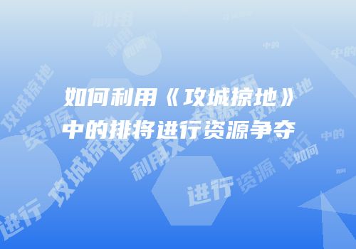 如何利用《攻城掠地》中的排将进行资源争夺