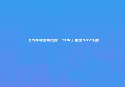 《汽车驾驶模拟器：SUV》重塑SUV认知