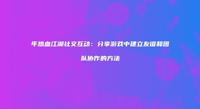 年热血江湖社交互动：分享游戏中建立友谊和团队协作的方法