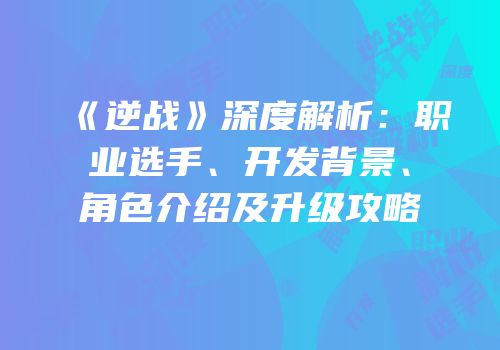 《逆战》深度解析：职业选手、开发背景、角色介绍及升级攻略