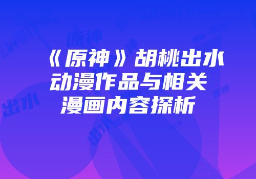 《原神》胡桃出水动漫作品与相关漫画内容探析