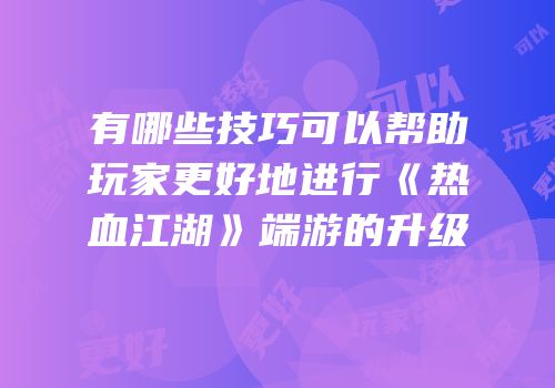有哪些技巧可以帮助玩家更好地进行《热血江湖》端游的升级