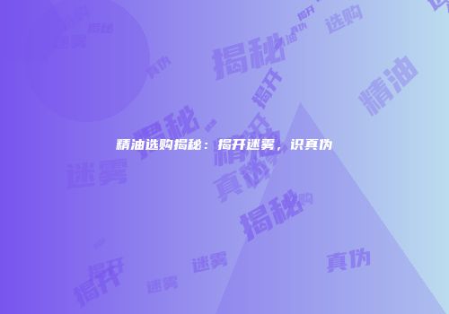 精油选购揭秘：揭开迷雾，识真伪
