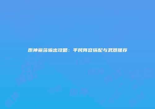 原神丽莎输出攻略：平民阵容搭配与武器推荐
