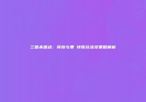 三国杀国战：蒋琬与费祎特殊玩法及策略解析