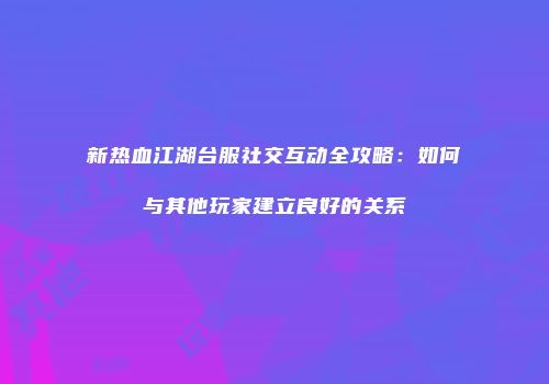 新热血江湖台服社交互动全攻略:如何与其他玩家建立良好的关系