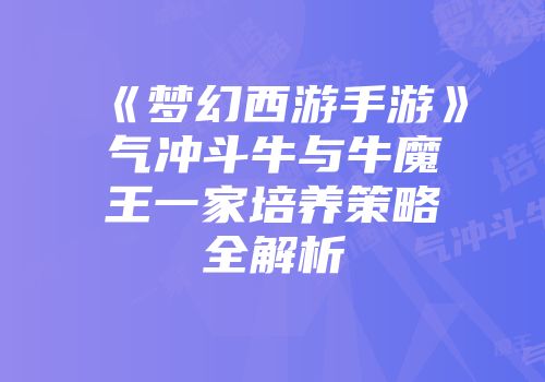 《梦幻西游手游》气冲斗牛与牛魔王一家培养策略全解析