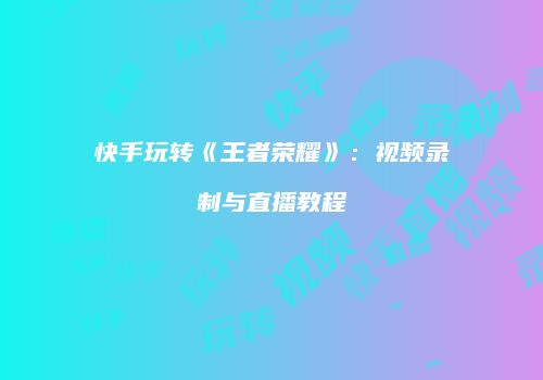 快手玩转《王者荣耀》：视频录制与直播教程
