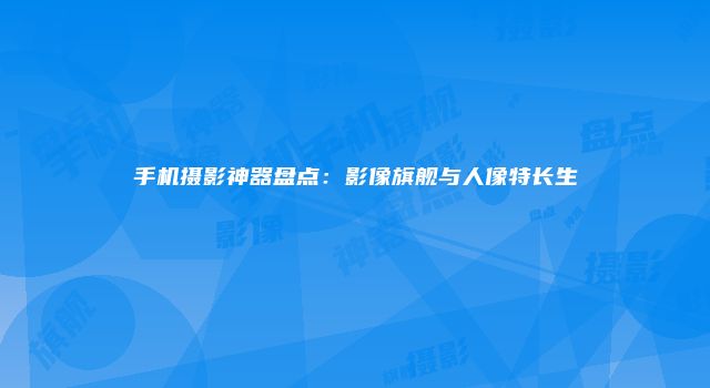 手机摄影神器盘点：影像旗舰与人像特长生