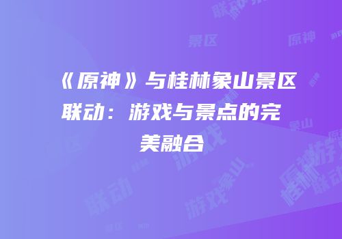 《原神》与桂林象山景区联动：游戏与景点的完美融合