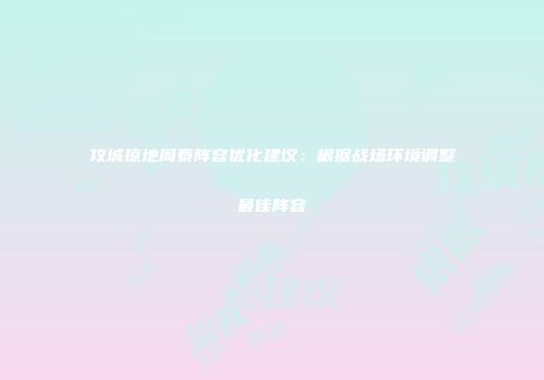 攻城掠地周泰阵容优化建议：根据战场环境调整最佳阵容