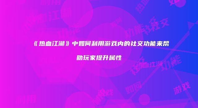 《热血江湖》中如何利用游戏内的社交功能来帮助玩家提升属性