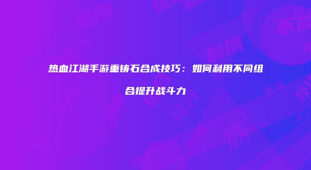 热血江湖手游重铸石合成技巧：如何利用不同组合提升战斗力