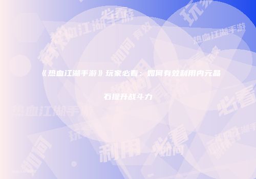 《热血江湖手游》玩家必看：如何有效利用内元晶石提升战斗力