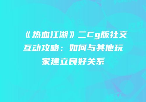 《热血江湖》二Cg版社交互动攻略：如何与其他玩家建立良好关系