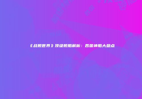《战舰世界》顶级舰船解析：各国神船大盘点