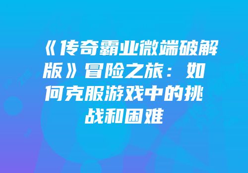 《传奇霸业微端破解版》冒险之旅：如何克服游戏中的挑战和困难