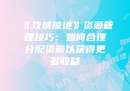 《攻城掠地》资源管理技巧：如何合理分配资源以获得更多收益