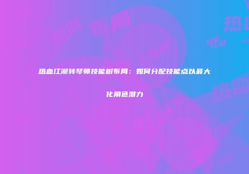 热血江湖转琴师技能树布局：如何分配技能点以最大化角色潜力