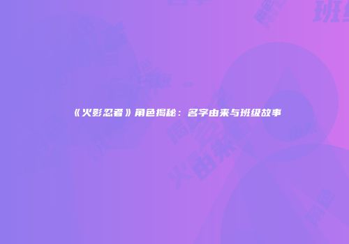 《火影忍者》角色揭秘：名字由来与班级故事