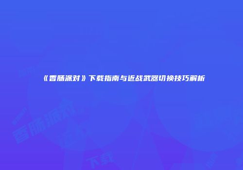 《香肠派对》下载指南与近战武器切换技巧解析