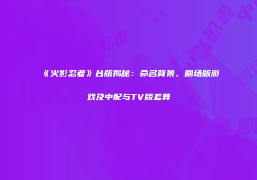 《火影忍者》台版揭秘：命名背景、剧场版游戏及中配与TV版差异